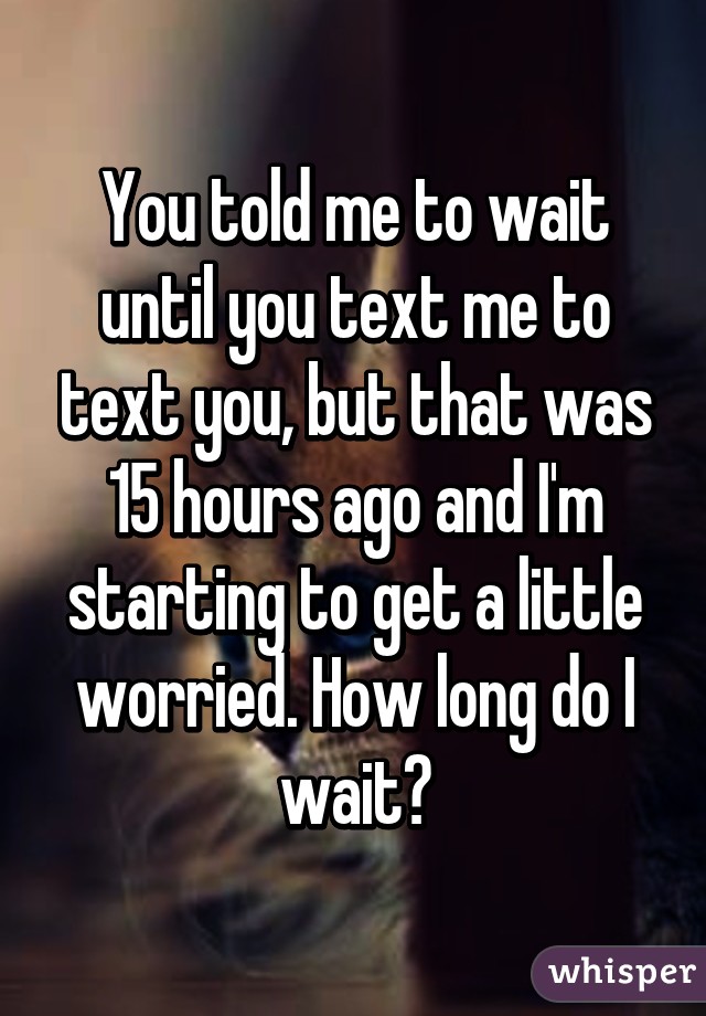 You told me to wait until you text me to text you, but that was 15 hours ago and I'm starting to get a little worried. How long do I wait?