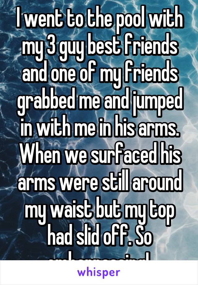 I went to the pool with my 3 guy best friends and one of my friends grabbed me and jumped in with me in his arms. When we surfaced his arms were still around my waist but my top had slid off. So embarrassing! 