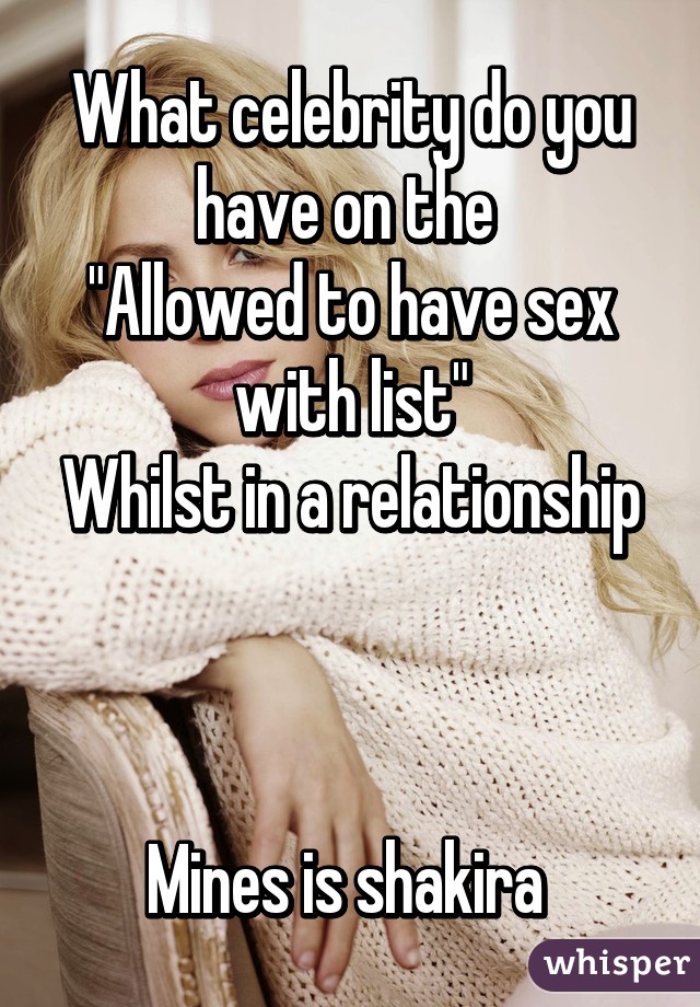 What celebrity do you have on the 
"Allowed to have sex with list"
Whilst in a relationship



Mines is shakira 