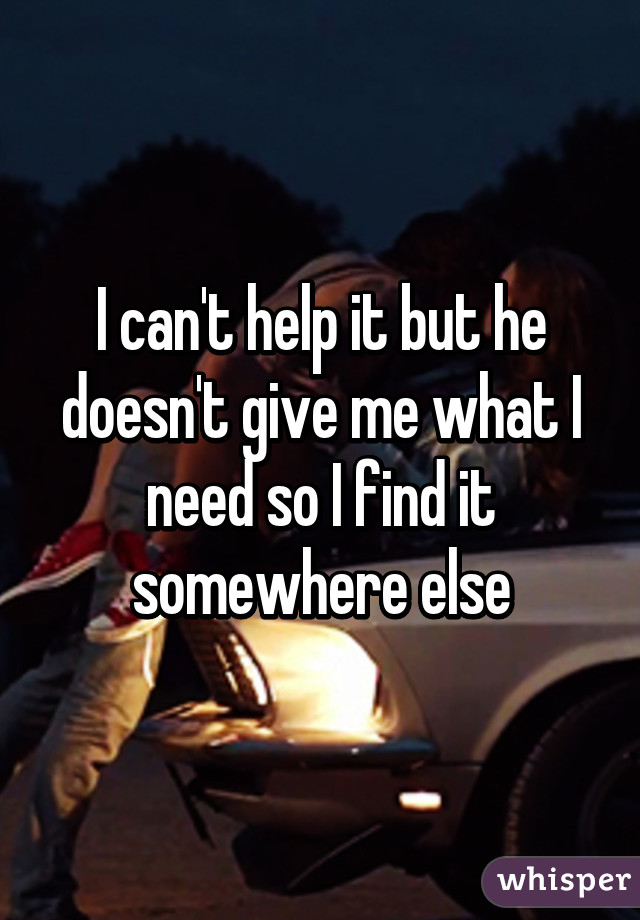 I can't help it but he doesn't give me what I need so I find it somewhere else