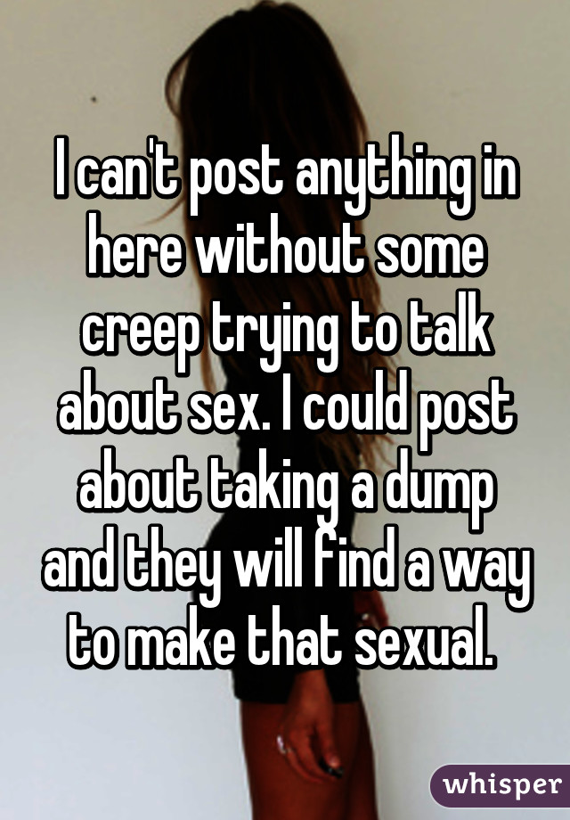 I can't post anything in here without some creep trying to talk about sex. I could post about taking a dump and they will find a way to make that sexual. 