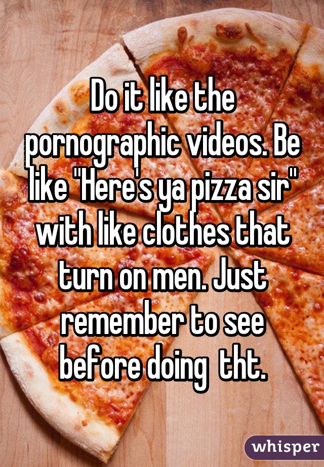 Do it like the pornographic videos. Be like "Here's ya pizza sir" with like clothes that turn on men. Just remember to see before doing  tht.