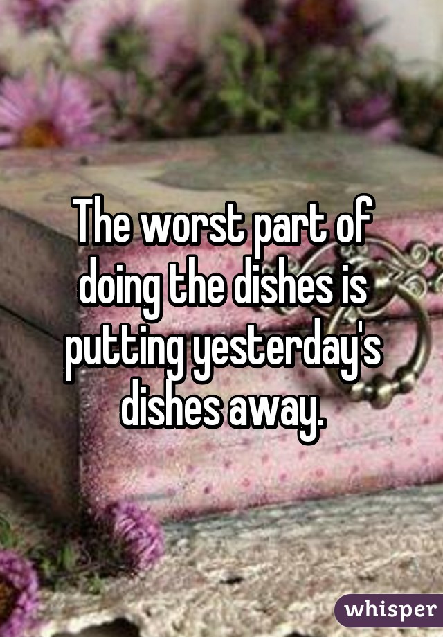 The worst part of doing the dishes is putting yesterday's dishes away.