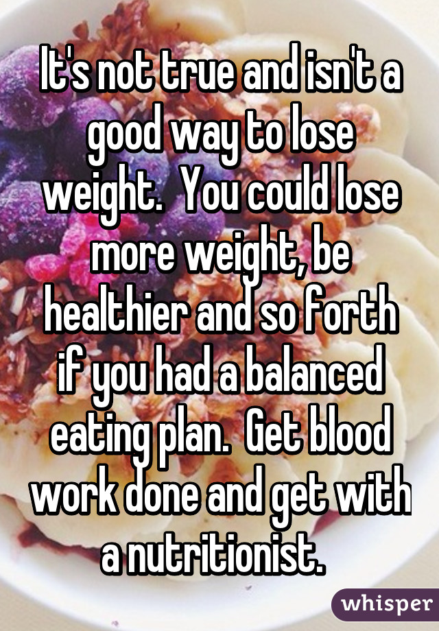 It's not true and isn't a good way to lose weight.  You could lose more weight, be healthier and so forth if you had a balanced eating plan.  Get blood work done and get with a nutritionist.  