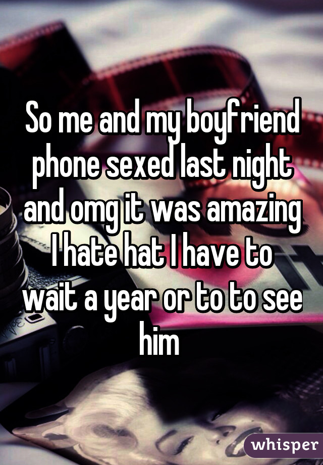 So me and my boyfriend phone sexed last night and omg it was amazing I hate hat I have to wait a year or to to see him 