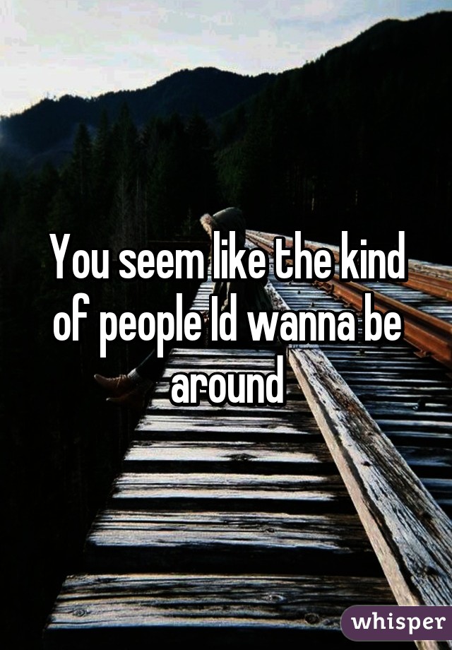 You seem like the kind of people Id wanna be around
