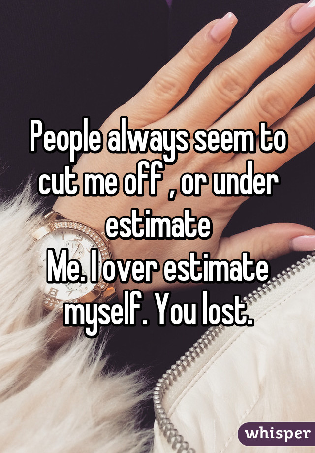 People always seem to cut me off , or under estimate
Me. I over estimate myself. You lost.