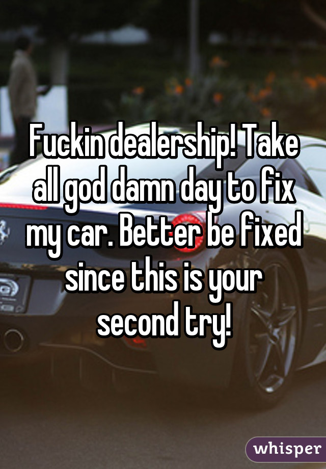 Fuckin dealership! Take all god damn day to fix my car. Better be fixed since this is your second try!