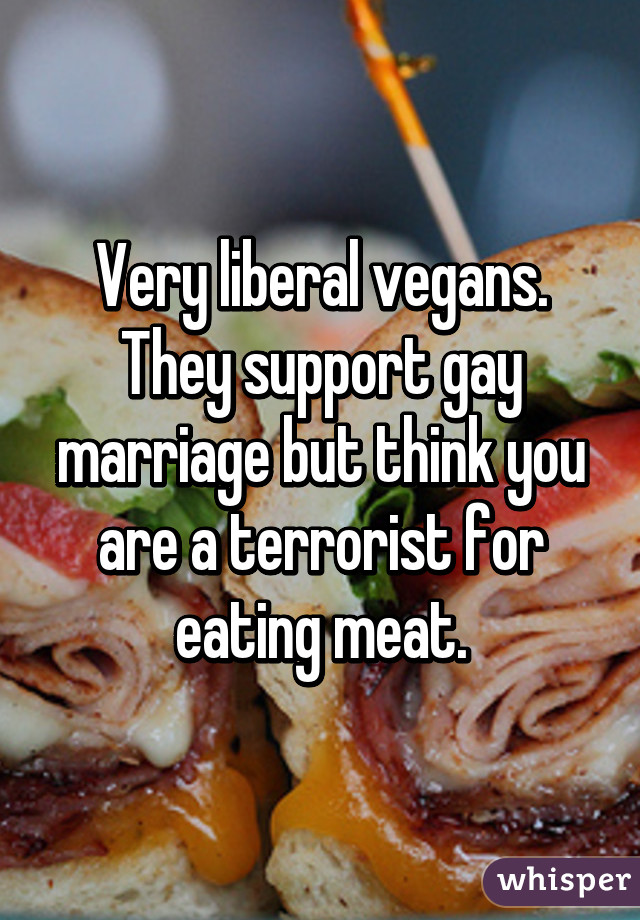 Very liberal vegans. They support gay marriage but think you are a terrorist for eating meat.