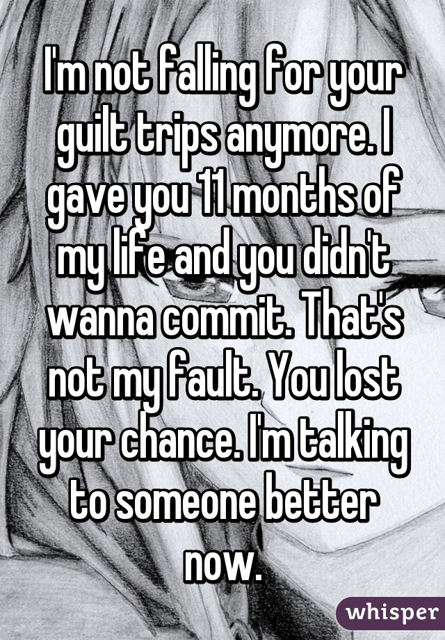 I'm not falling for your guilt trips anymore. I gave you 11 months of my life and you didn't wanna commit. That's not my fault. You lost your chance. I'm talking to someone better now.