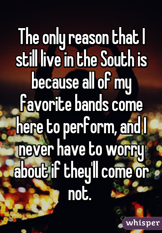 The only reason that I still live in the South is because all of my favorite bands come here to perform, and I never have to worry about if they'll come or not. 