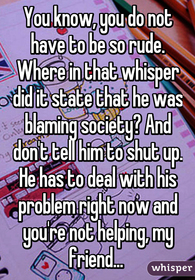 You know, you do not have to be so rude. Where in that whisper did it state that he was blaming society? And don't tell him to shut up. He has to deal with his problem right now and you're not helping, my friend... 