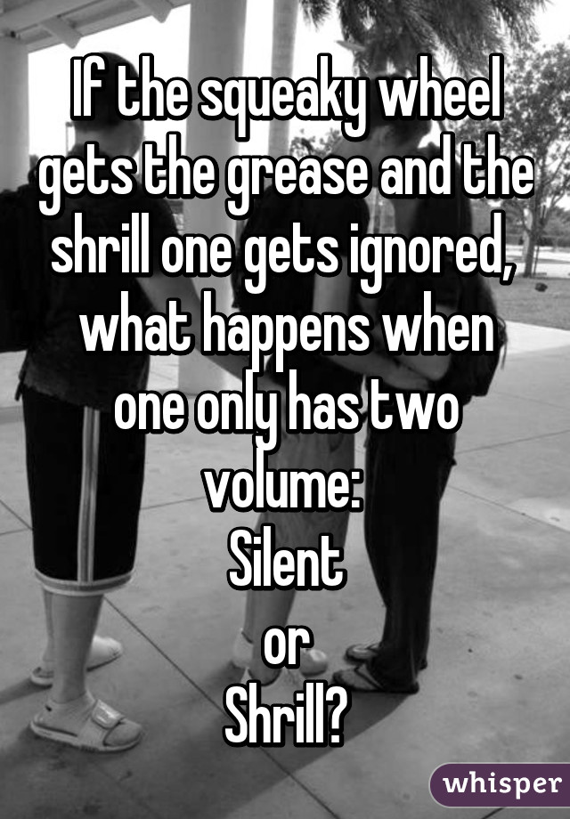 If the squeaky wheel gets the grease and the shrill one gets ignored,  what happens when one only has two volume: 
Silent
or
Shrill?