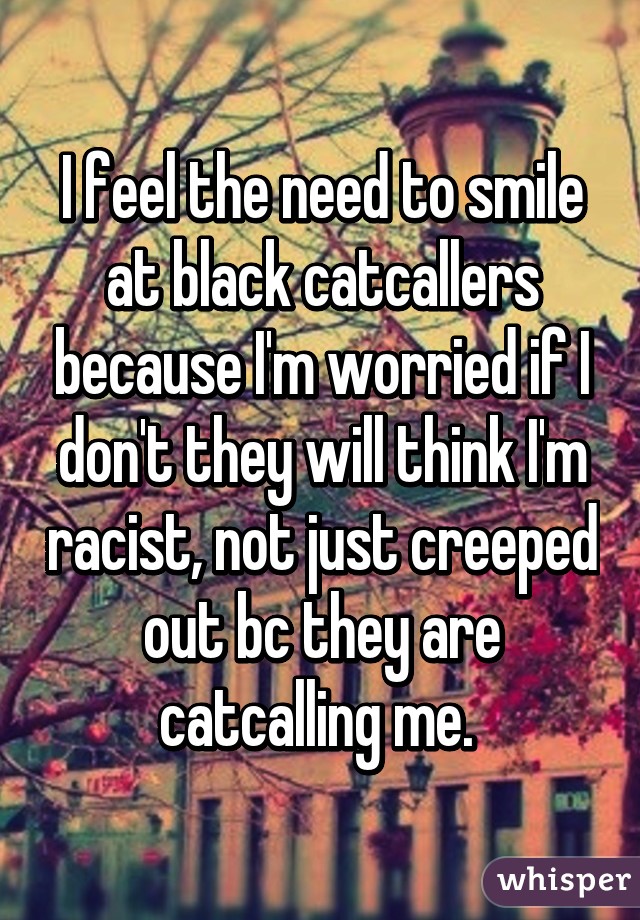 I feel the need to smile at black catcallers because I'm worried if I don't they will think I'm racist, not just creeped out bc they are catcalling me. 