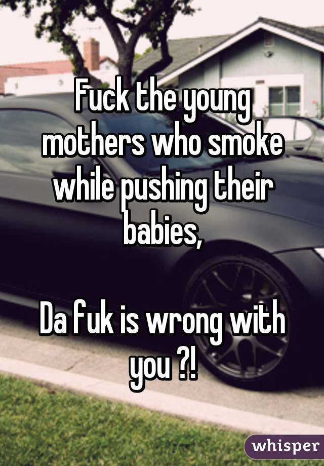 Fuck the young mothers who smoke while pushing their babies,

Da fuk is wrong with you ?!