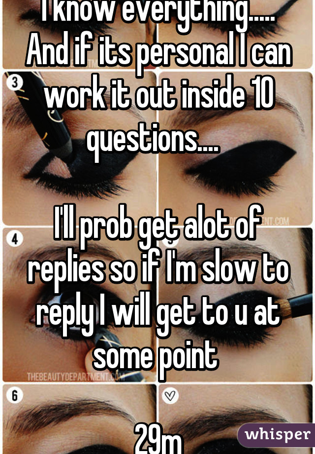 I know everything..... And if its personal I can work it out inside 10 questions....  

I'll prob get alot of replies so if I'm slow to reply I will get to u at some point 

29m