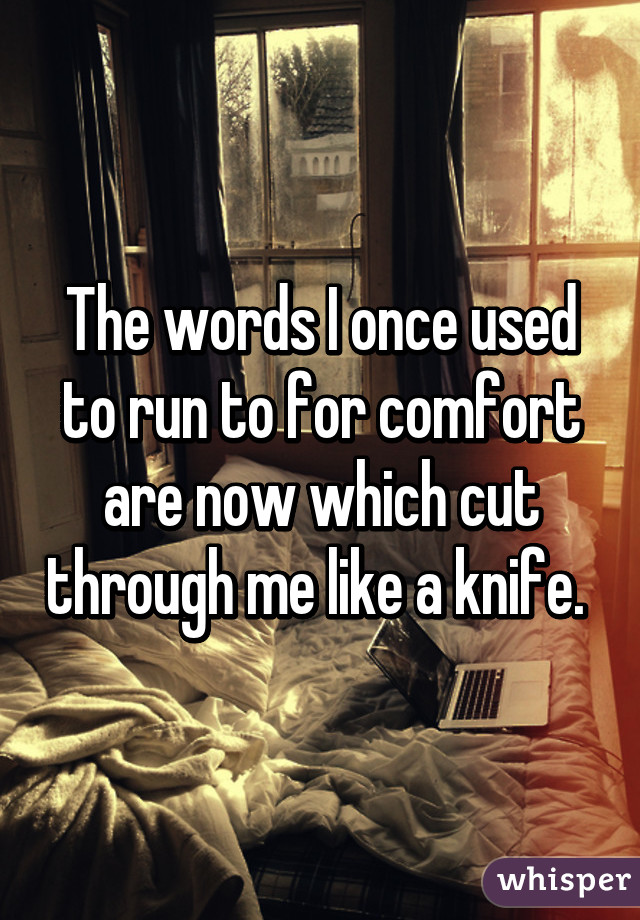 The words I once used to run to for comfort are now which cut through me like a knife. 