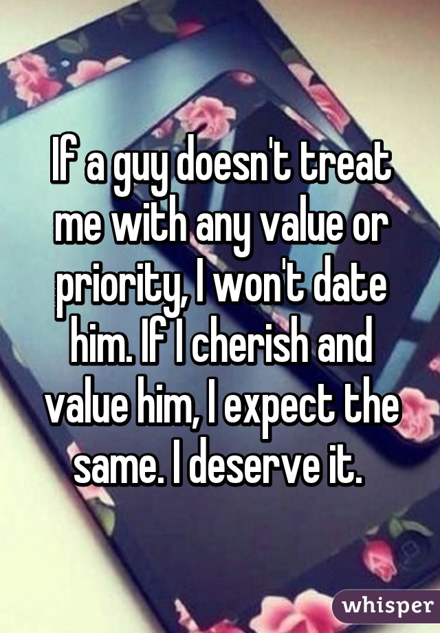 If a guy doesn't treat me with any value or priority, I won't date him. If I cherish and value him, I expect the same. I deserve it. 