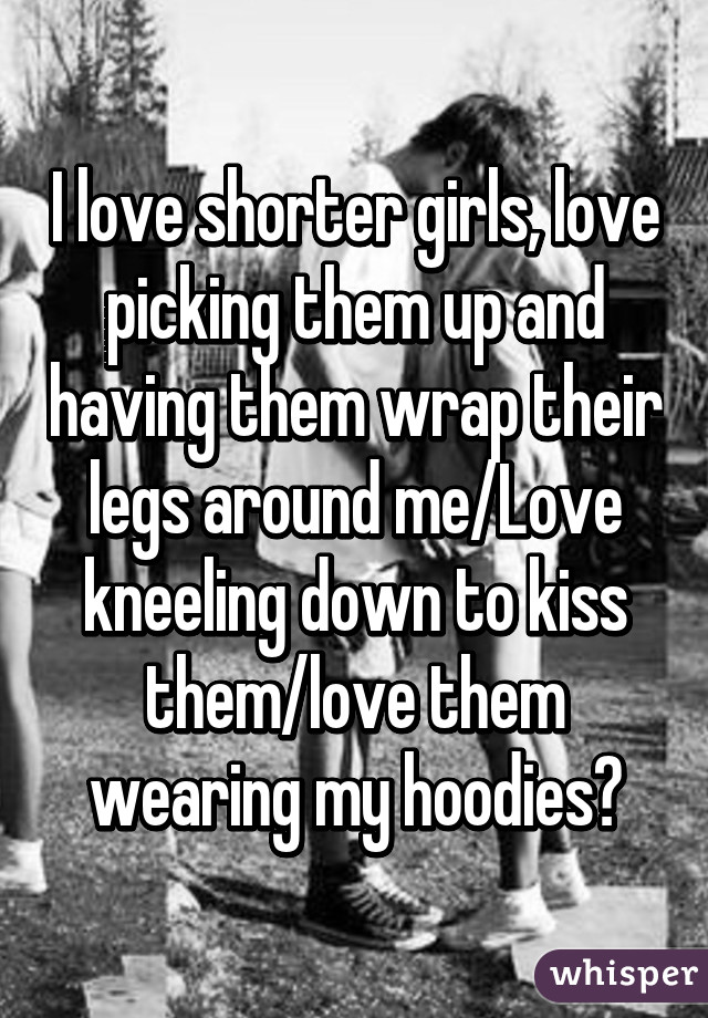 I love shorter girls, love picking them up and having them wrap their legs around me/Love kneeling down to kiss them/love them wearing my hoodies😍