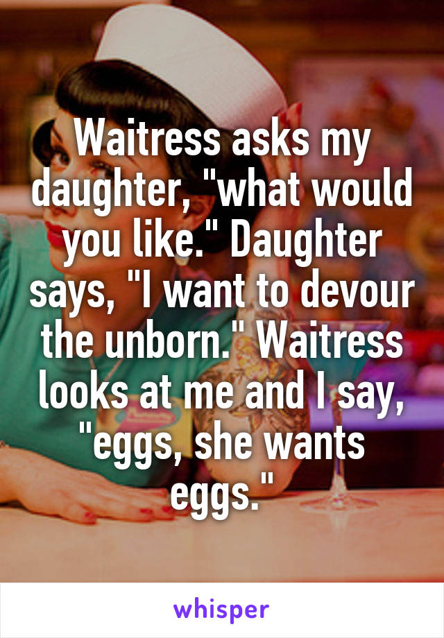 Waitress asks my daughter, "what would you like." Daughter says, "I want to devour the unborn." Waitress looks at me and I say, "eggs, she wants eggs."