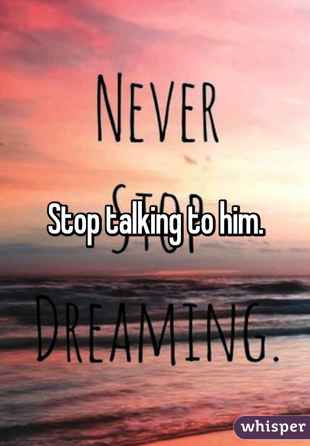 Stop talking to him.