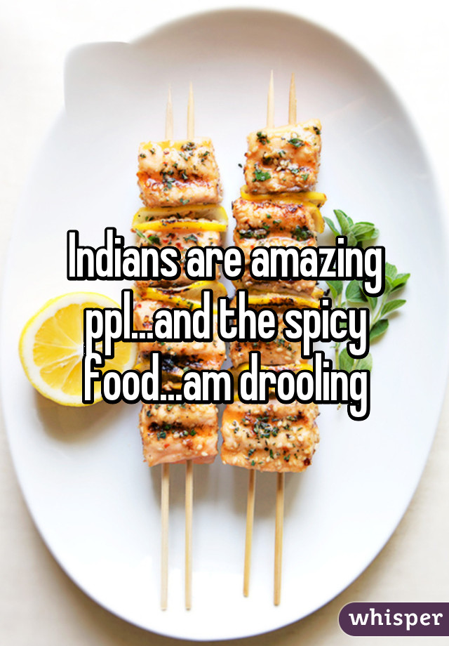 Indians are amazing ppl...and the spicy food...am drooling