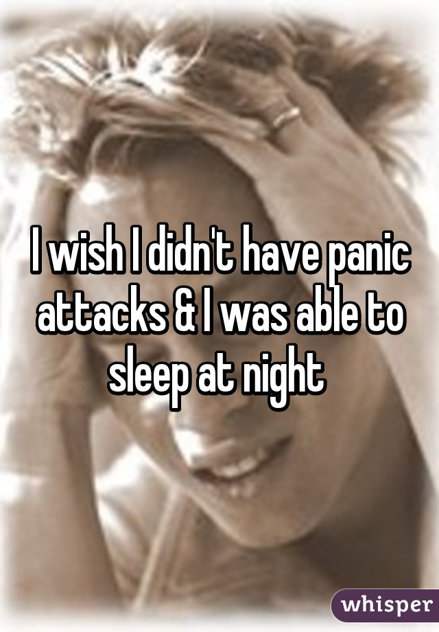 I wish I didn't have panic attacks & I was able to sleep at night 