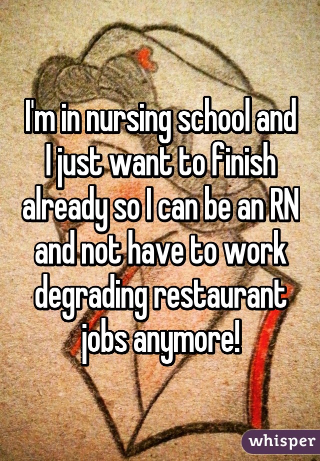 I'm in nursing school and I just want to finish already so I can be an RN and not have to work degrading restaurant jobs anymore!