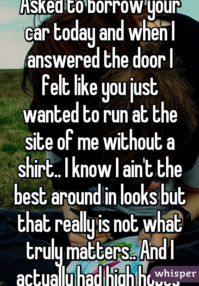 Asked to borrow your car today and when I answered the door I felt like you just wanted to run at the site of me without a shirt.. I know I ain't the best around in looks but that really is not what truly matters.. And I actually had high hopes 