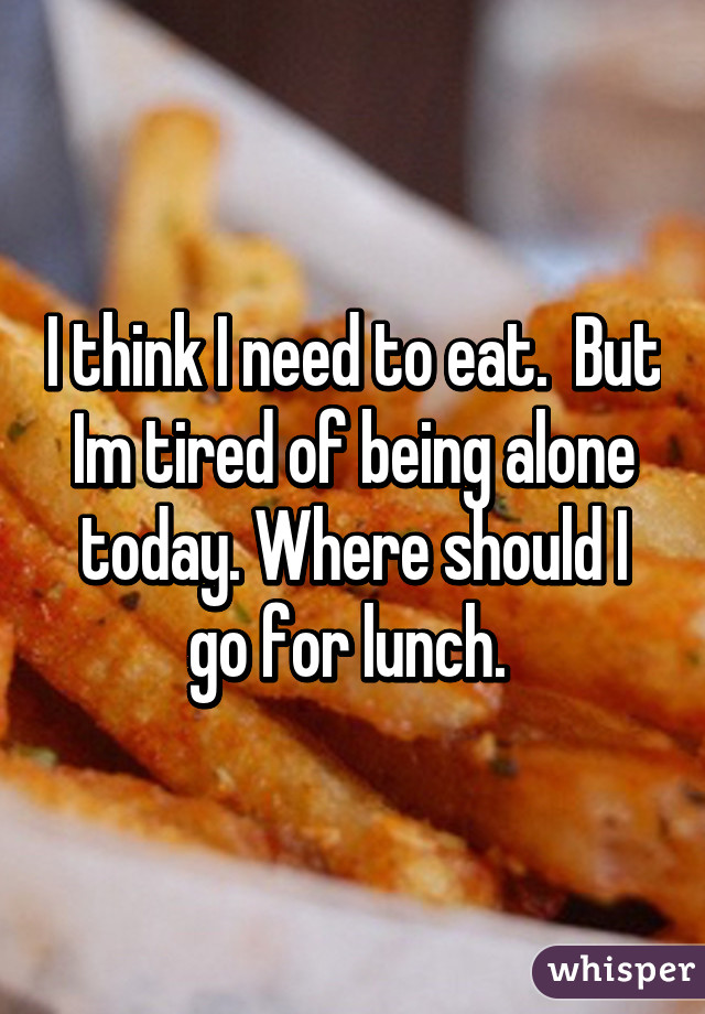 I think I need to eat.  But Im tired of being alone today. Where should I go for lunch. 