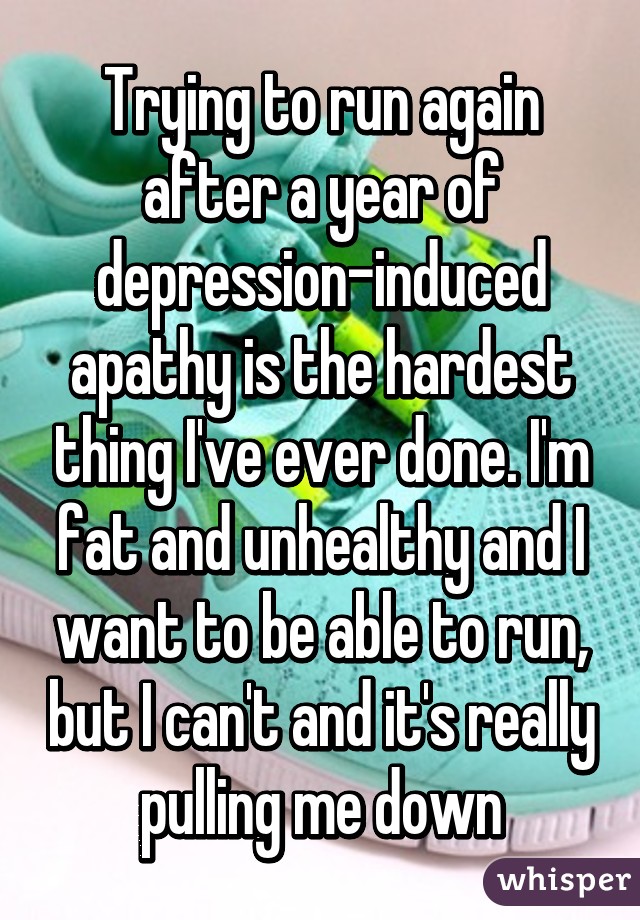 Trying to run again after a year of depression-induced apathy is the hardest thing I've ever done. I'm fat and unhealthy and I want to be able to run, but I can't and it's really pulling me down