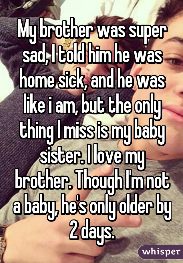 My brother was super sad, I told him he was home sick, and he was like i am, but the only thing I miss is my baby sister. I love my brother. Though I'm not a baby, he's only older by 2 days.