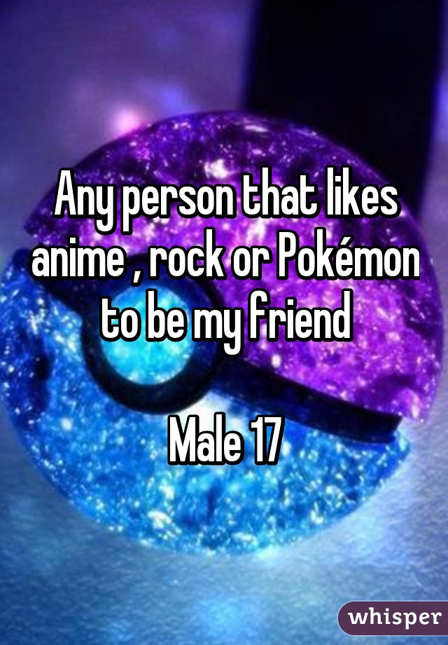 Any person that likes anime , rock or Pokémon to be my friend

Male 17