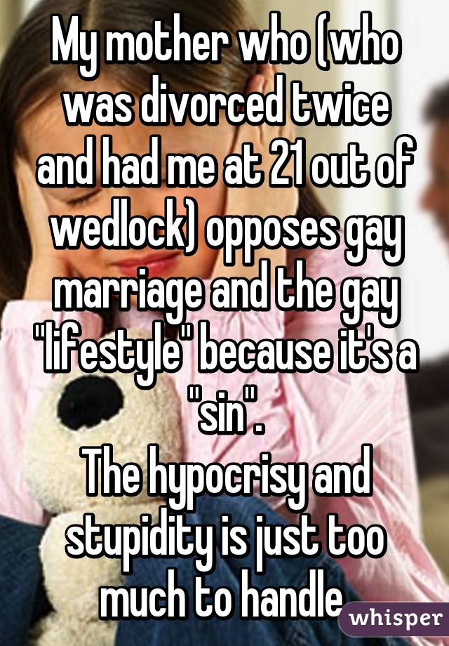 My mother who (who was divorced twice and had me at 21 out of wedlock) opposes gay marriage and the gay "lifestyle" because it's a "sin".
The hypocrisy and stupidity is just too much to handle.