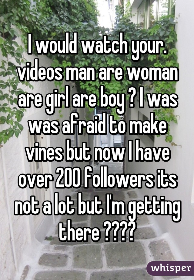 I would watch your. videos man are woman are girl are boy ? I was was afraid to make vines but now I have over 200 followers its not a lot but I'm getting there ☺☺☺☺