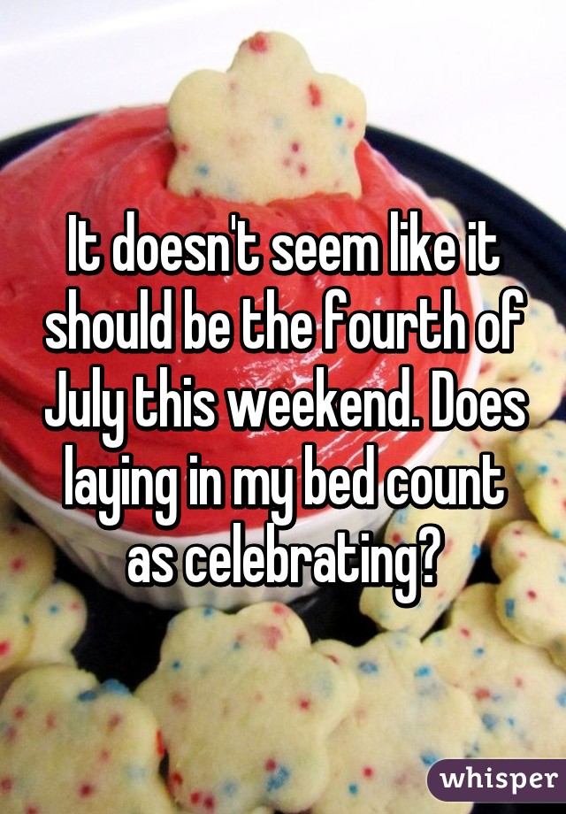 It doesn't seem like it should be the fourth of July this weekend. Does laying in my bed count as celebrating?