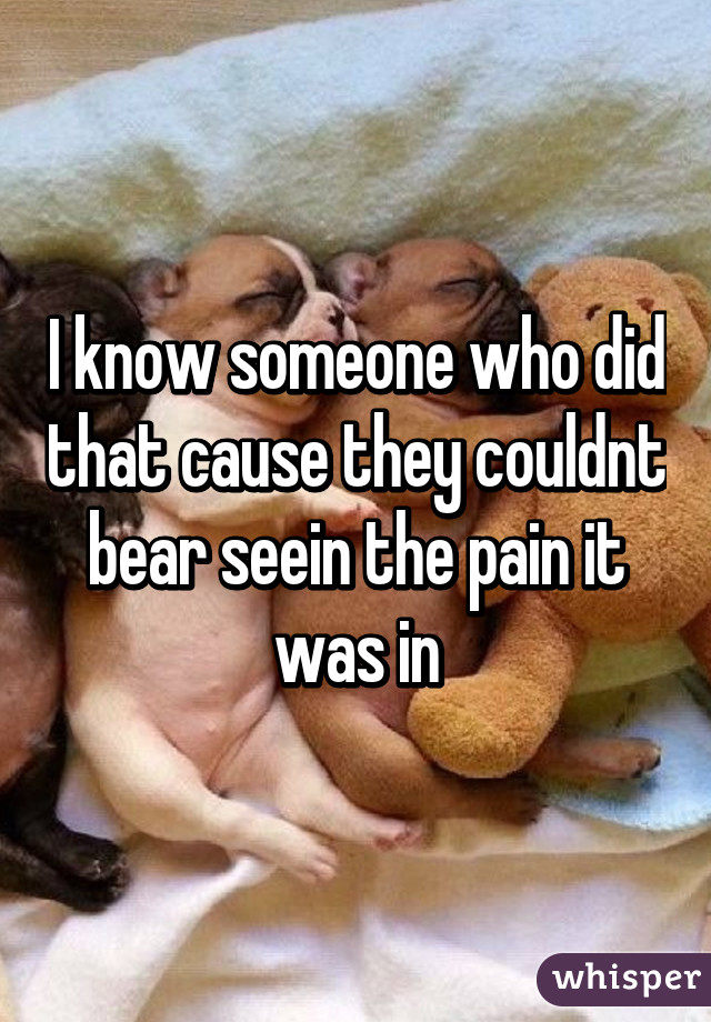 I know someone who did that cause they couldnt bear seein the pain it was in