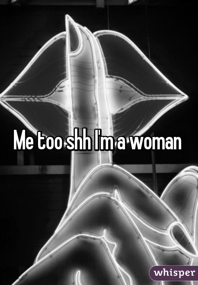 Me too shh I'm a woman 