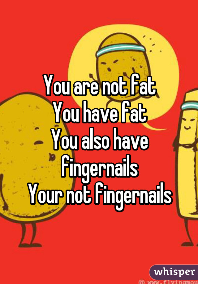 You are not fat
You have fat
You also have fingernails
Your not fingernails