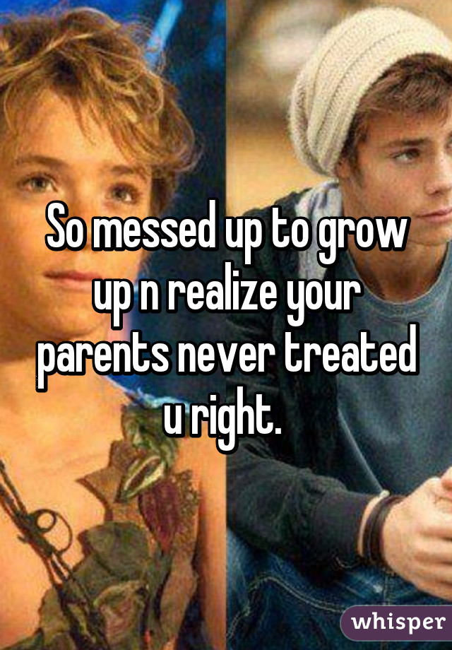 So messed up to grow up n realize your parents never treated u right. 