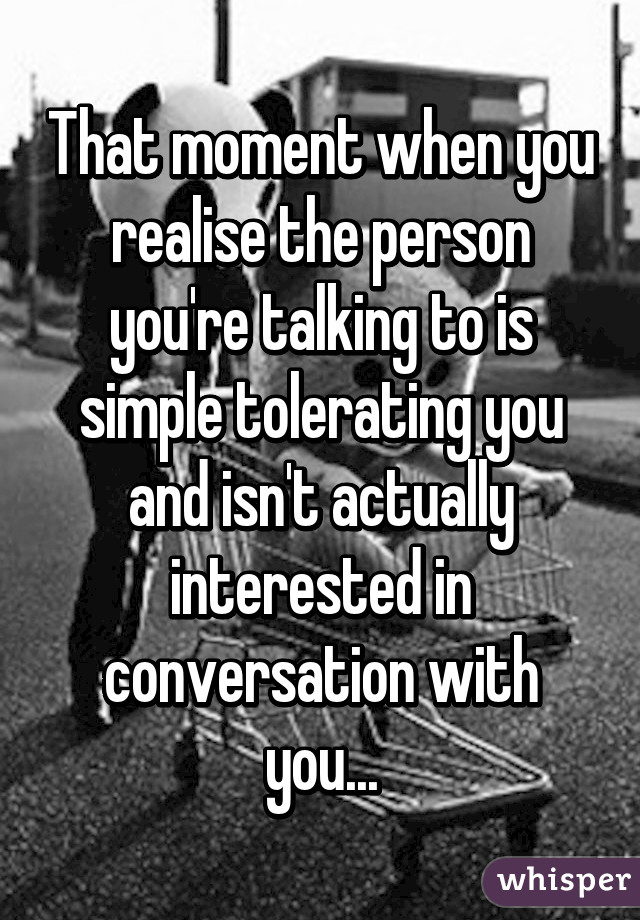 That moment when you realise the person you're talking to is simple tolerating you and isn't actually interested in conversation with you...