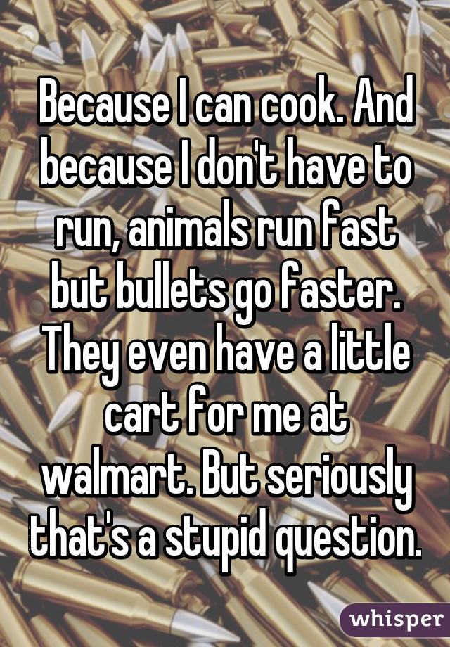 Because I can cook. And because I don't have to run, animals run fast but bullets go faster. They even have a little cart for me at walmart. But seriously that's a stupid question.