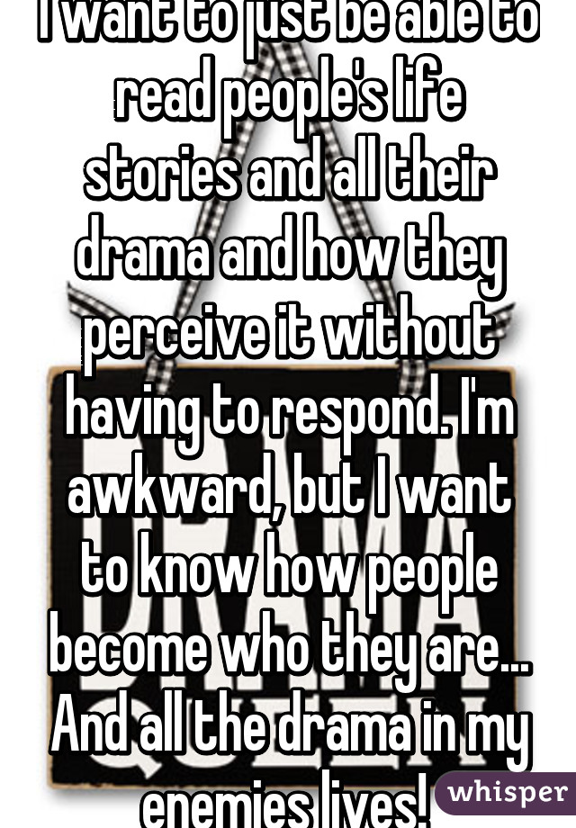 I want to just be able to read people's life stories and all their drama and how they perceive it without having to respond. I'm awkward, but I want to know how people become who they are... And all the drama in my enemies lives! 