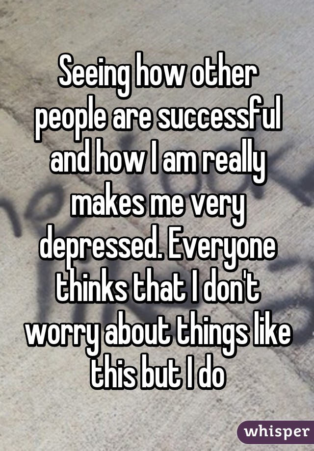 Seeing how other people are successful and how I am really makes me very depressed. Everyone thinks that I don't worry about things like this but I do