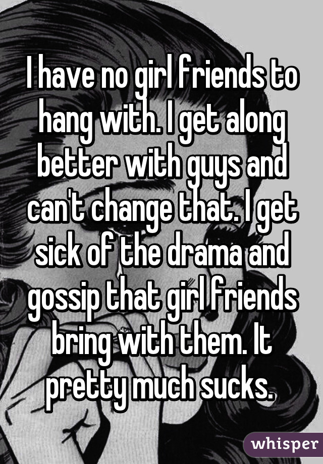 I have no girl friends to hang with. I get along better with guys and can't change that. I get sick of the drama and gossip that girl friends bring with them. It pretty much sucks. 