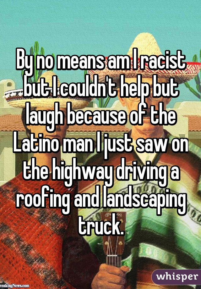 By no means am I racist but I couldn't help but laugh because of the Latino man I just saw on the highway driving a roofing and landscaping truck.