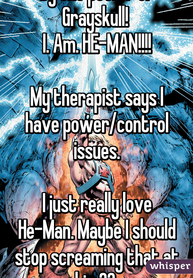 By the power of Grayskull! 
I. Am. HE-MAN!!!!

My therapist says I have power/control issues.

I just really love He-Man. Maybe I should stop screaming that at him?? 