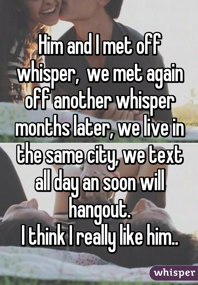 Him and I met off whisper,  we met again off another whisper months later, we live in the same city, we text all day an soon will hangout.
I think I really like him..