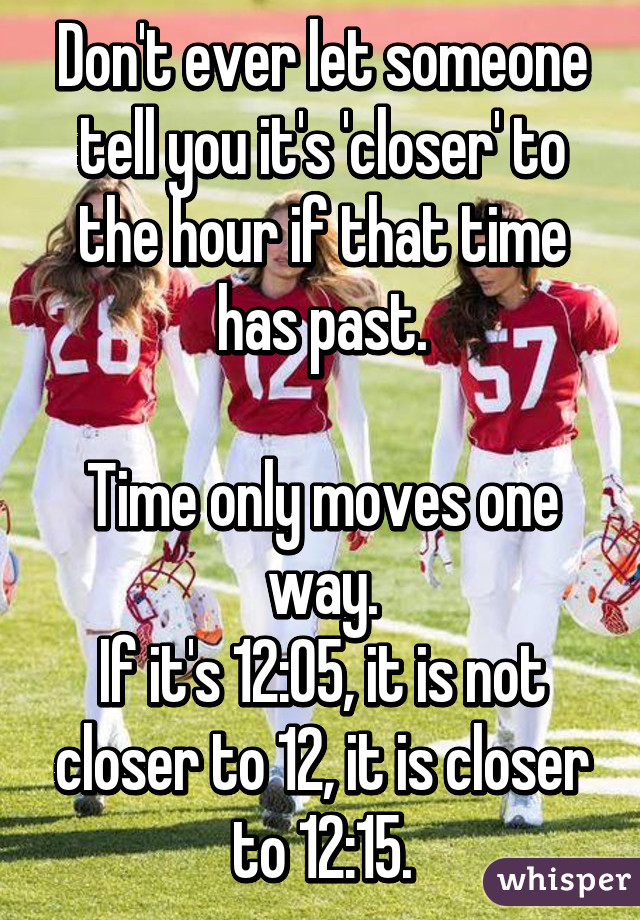 Don't ever let someone tell you it's 'closer' to the hour if that time has past.

Time only moves one way.
If it's 12:05, it is not closer to 12, it is closer to 12:15.