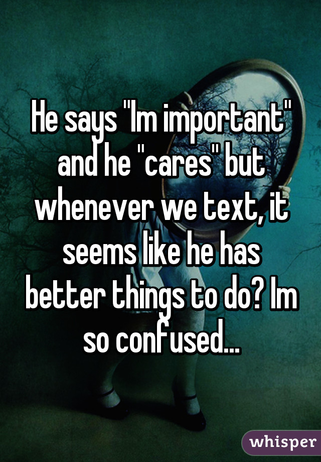 He says "Im important" and he "cares" but whenever we text, it seems like he has better things to do😧 Im so confused...